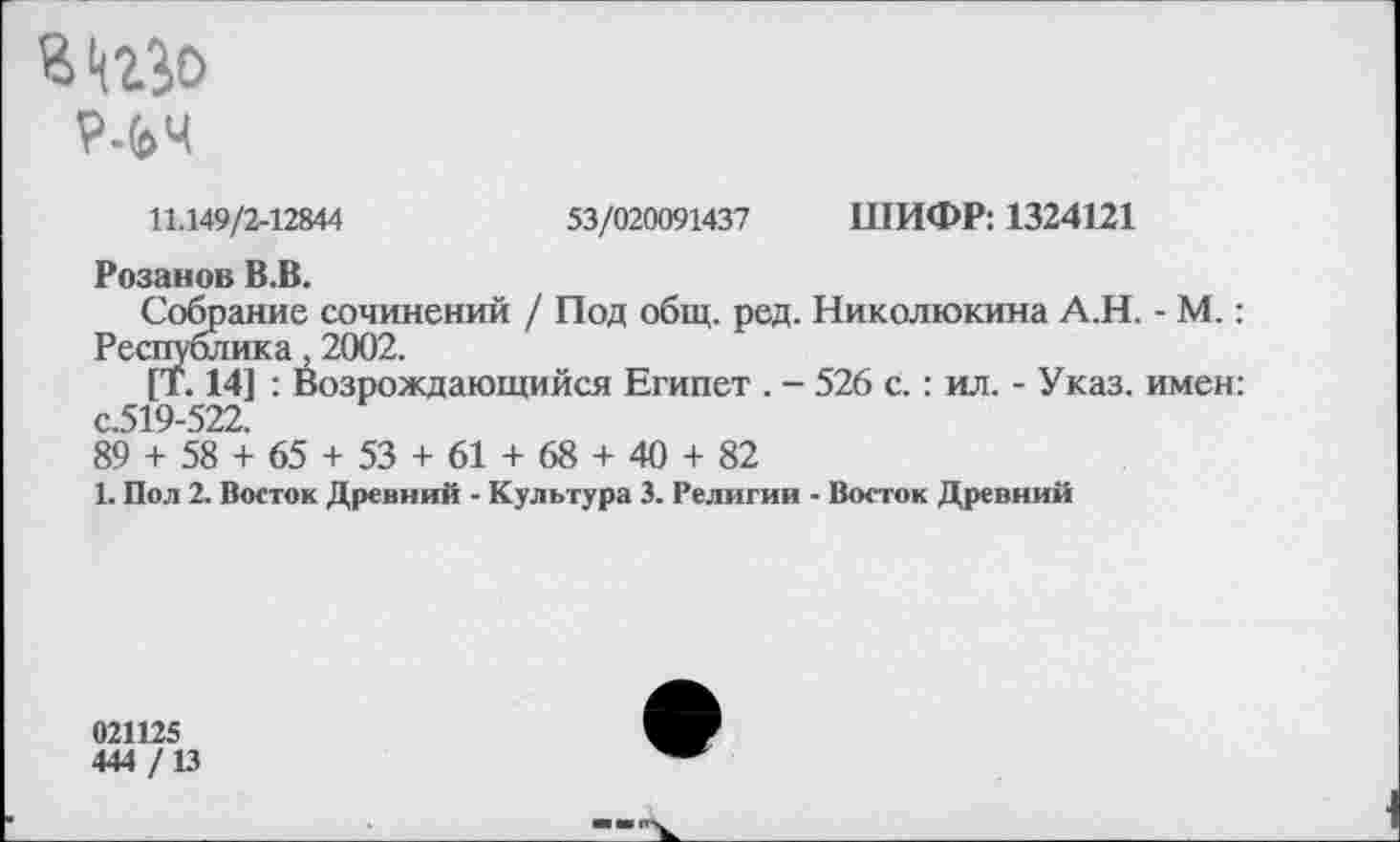 ﻿р.(»ч
11.149/2-12844	53/020091437 ШИФР: 1324121
Розанов В.В.
Собрание сочинений / Под общ. ред. Николюкина А.Н. - М.: Республика, 2002.
[Т. 14] : Возрождающийся Египет . - 526 с.: ил. - Указ, имен: с.519-522.
89 + 58 + 65 + 53 + 61 + 68 + 40 + 82
1. Пол 2. Восток Древний - Культура 3. Религии - Восток Древний
021125
444 /13